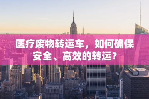 医疗废物转运车，如何确保安全、高效的转运？