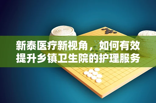 新泰医疗新视角，如何有效提升乡镇卫生院的护理服务质量？