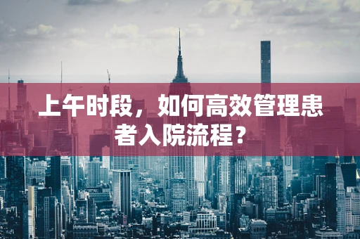 上午时段，如何高效管理患者入院流程？