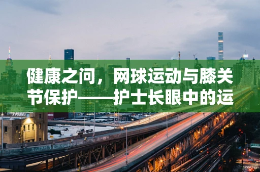 健康之问，网球运动与膝关节保护——护士长眼中的运动安全